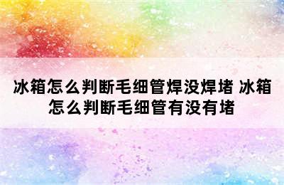 冰箱怎么判断毛细管焊没焊堵 冰箱怎么判断毛细管有没有堵